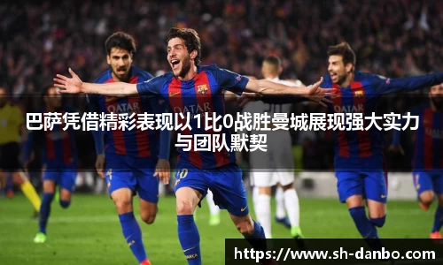 巴萨凭借精彩表现以1比0战胜曼城展现强大实力与团队默契