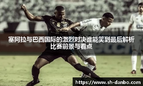 塞阿拉与巴西国际的激烈对决谁能笑到最后解析比赛前景与看点